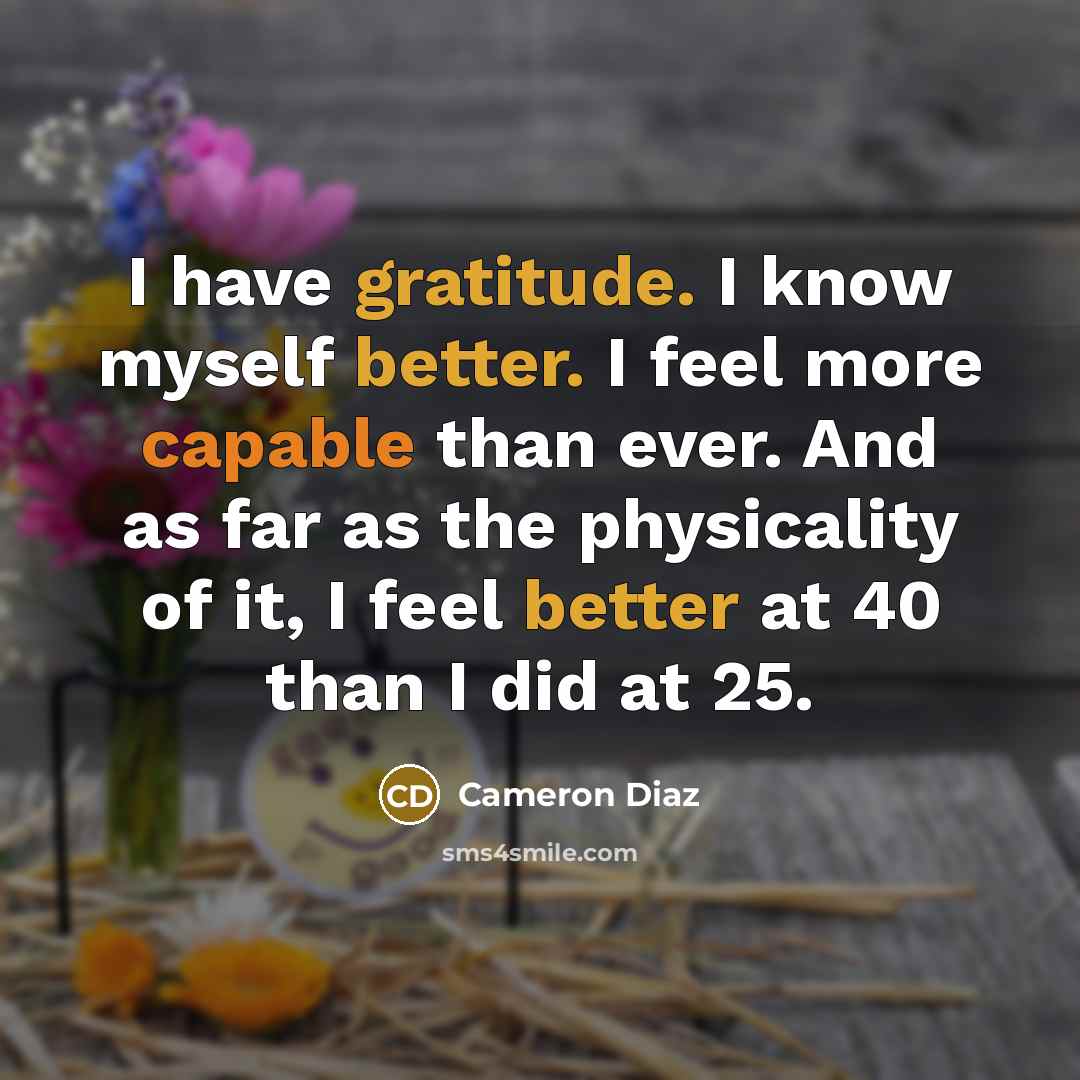 “I have gratitude. I know myself better. I feel more capable than ever. And as far as the physicality of it, I feel better at 40 than I did at 25.” quote by Cameron Diaz