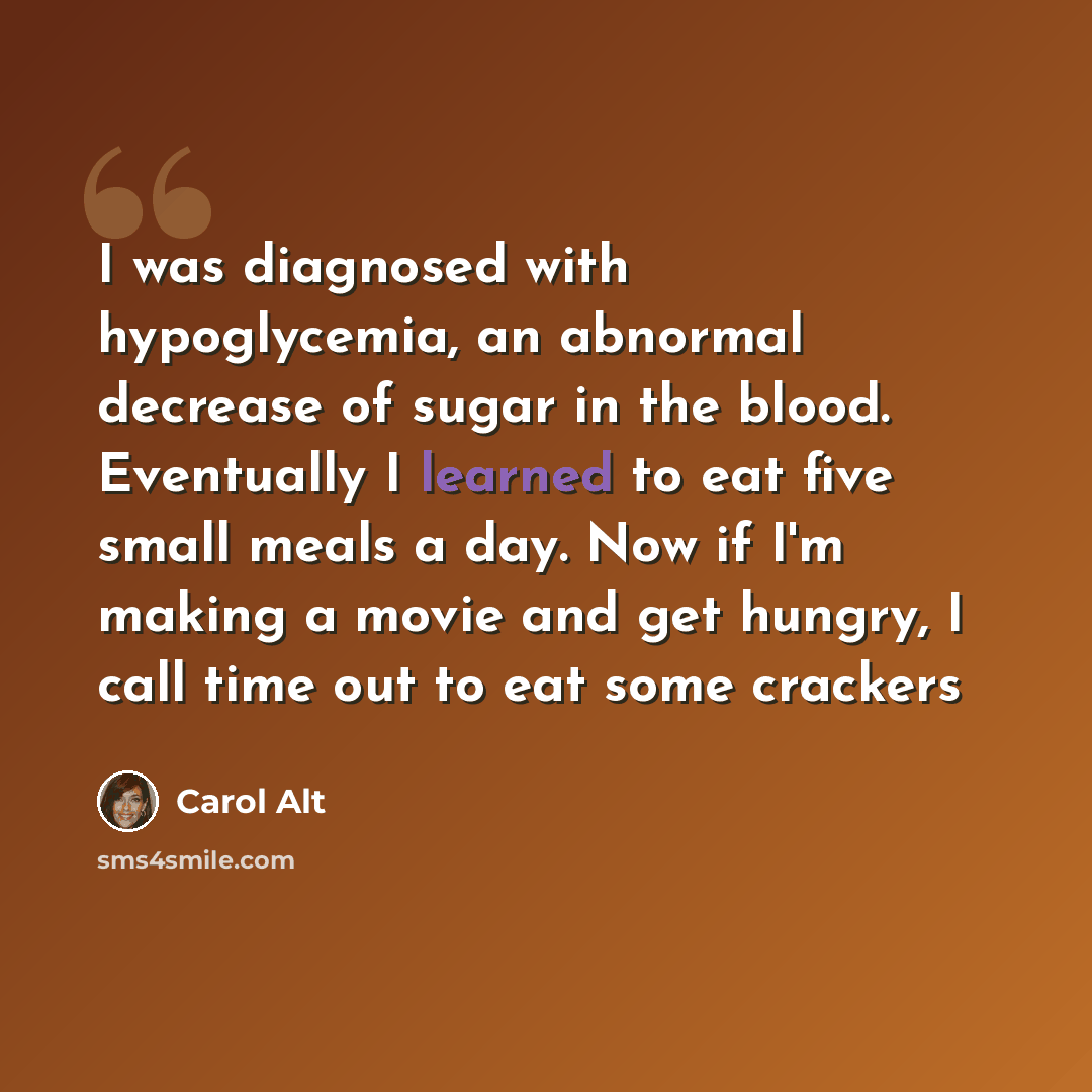 “I was diagnosed with hypoglycemia, an abnormal decrease of sugar in the blood. Eventually I learned to eat five small meals a day. Now if I'm making a movie and get hungry, I call time out to eat some crackers” quote by Carol Alt