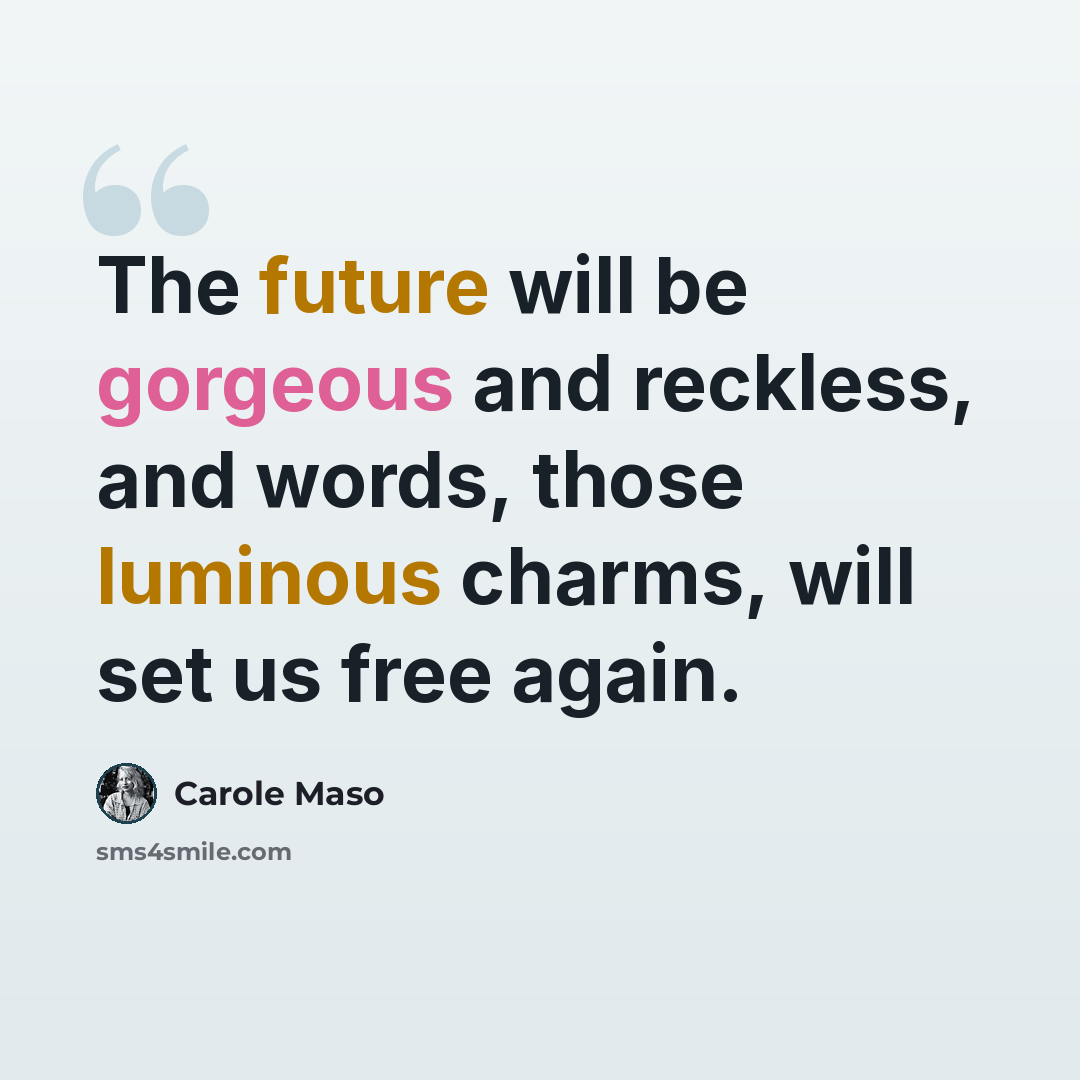 “The future will be gorgeous and reckless, and words, those luminous charms, will set us free again.” quote by Carole Maso