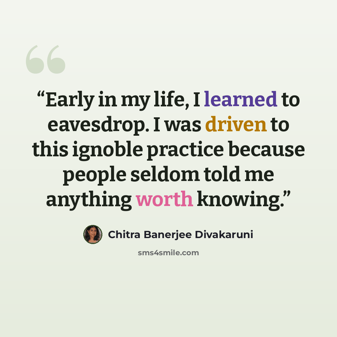 “Early in my life, I learned to eavesdrop. I was driven to this ignoble practice because people seldom told me anything worth knowing.” quote by Chitra Banerjee Divakaruni