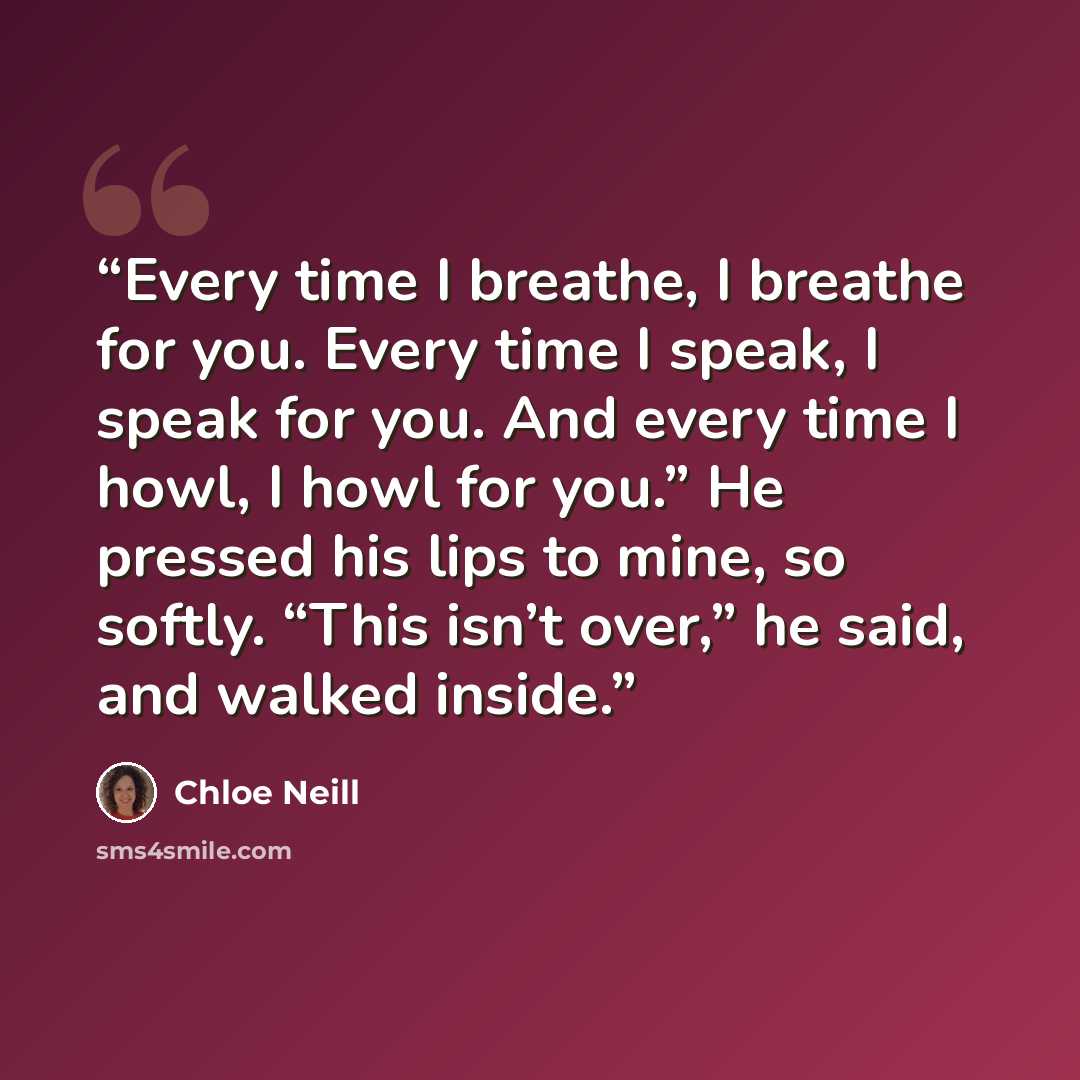 “Every time I breathe, I breathe for you. Every time I speak, I speak for you. And every time I howl, I howl for you.” He pressed his lips to mine, so softly. “This isn’t over,” he said, and walked inside.” quote by Chloe Neill