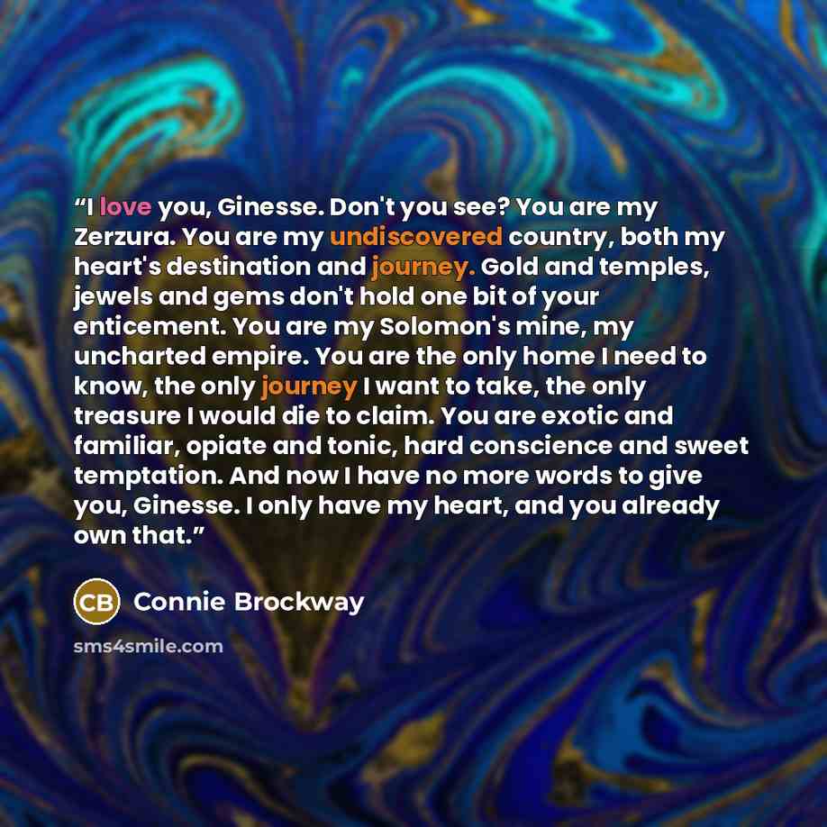 “I love you, Ginesse. Don't you see? You are my Zerzura. You are my undiscovered country, both my heart's destination and journey. Gold and temples, jewels and gems don't hold one bit of your enticement. You are my Solomon's mine, my uncharted empire. You are the only home I need to know, the only…” quote by Connie Brockway