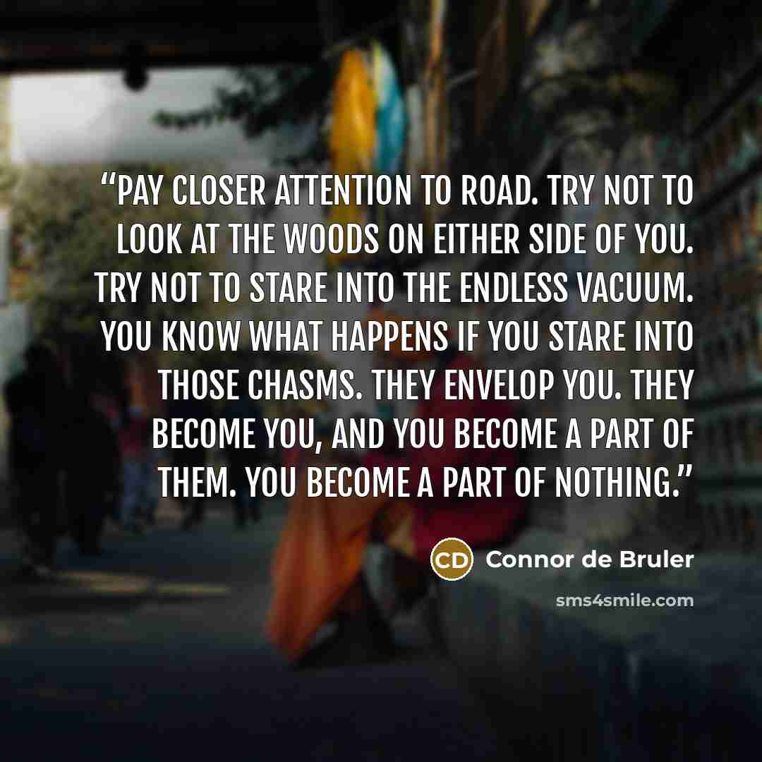 “Pay closer attention to road. Try not to look at the woods on either side of you. Try not to stare into the endless vacuum. You know what happens if you stare into those chasms. They envelop you. They become you, and you become a part of them. You become a part of nothing.” quote by Connor de Bruler