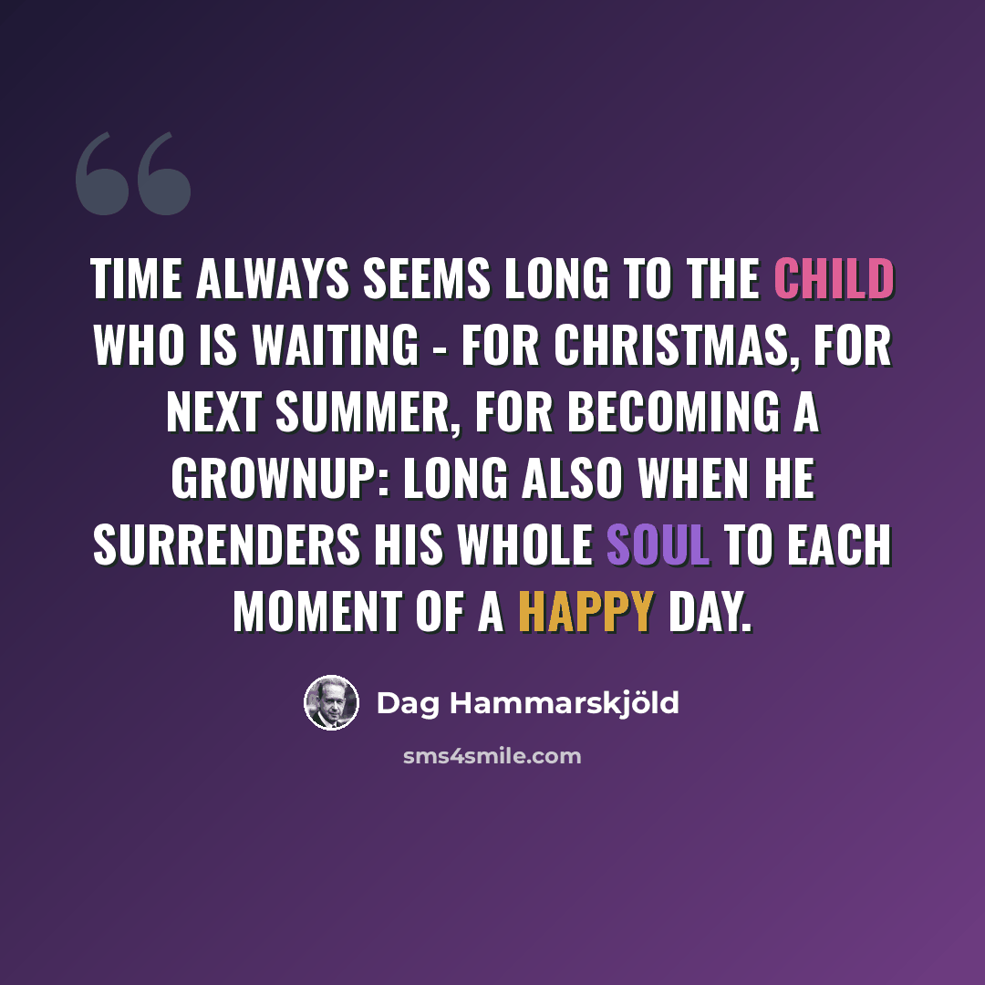 “Time always seems long to the child who is waiting - for Christmas, for next summer, for becoming a grownup: long also when he surrenders his whole soul to each moment of a happy day.” quote by Dag Hammarskjold