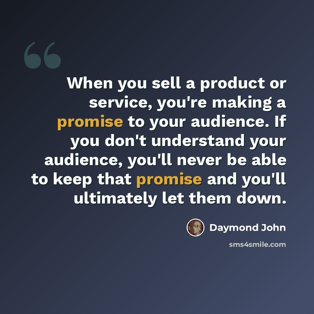“When you sell a product or service, you're making a promise to your audience. If you don't understand your audience, you'll never be able to keep that promise and you'll ultimately let them down.” quote by Daymond John