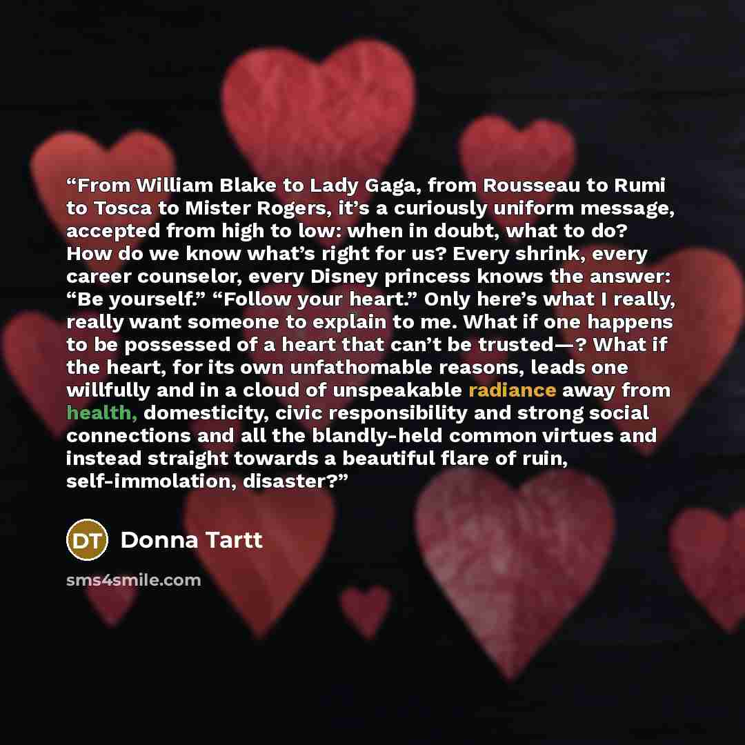 “From William Blake to Lady Gaga, from Rousseau to Rumi to Tosca to Mister Rogers, it’s a curiously uniform message, accepted from high to low: when in doubt, what to do? How do we know what’s right for us? Every shrink, every career counselor, every Disney princess knows the answer: “Be yourself.”…” quote by Donna Tartt