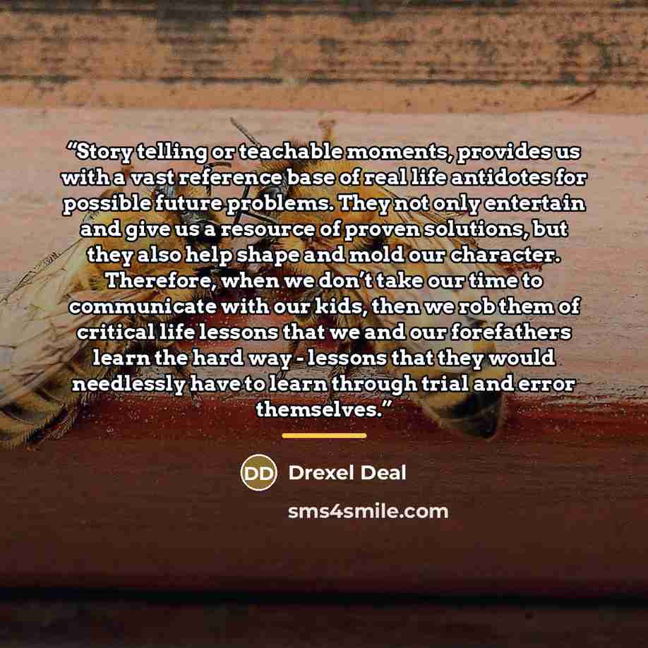 “Story telling or teachable moments, provides us with a vast reference base of real life antidotes for possible future problems. They not only entertain and give us a resource of proven solutions, but they also help shape and mold our character. Therefore, when we don’t take our time to communicate…” quote by Drexel Deal