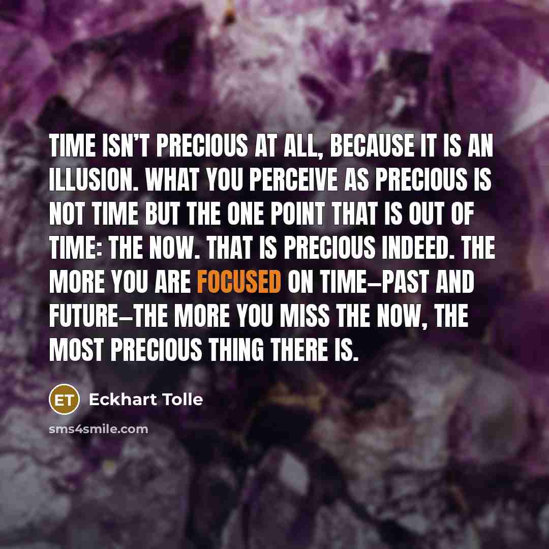 “Time isn’t precious at all, because it is an illusion. What you perceive as precious is not time but the one point that is out of time: the Now. That is precious indeed. The more you are focused on time—past and future—the more you miss the Now, the most precious thing there is.” quote by Eckhart Tolle