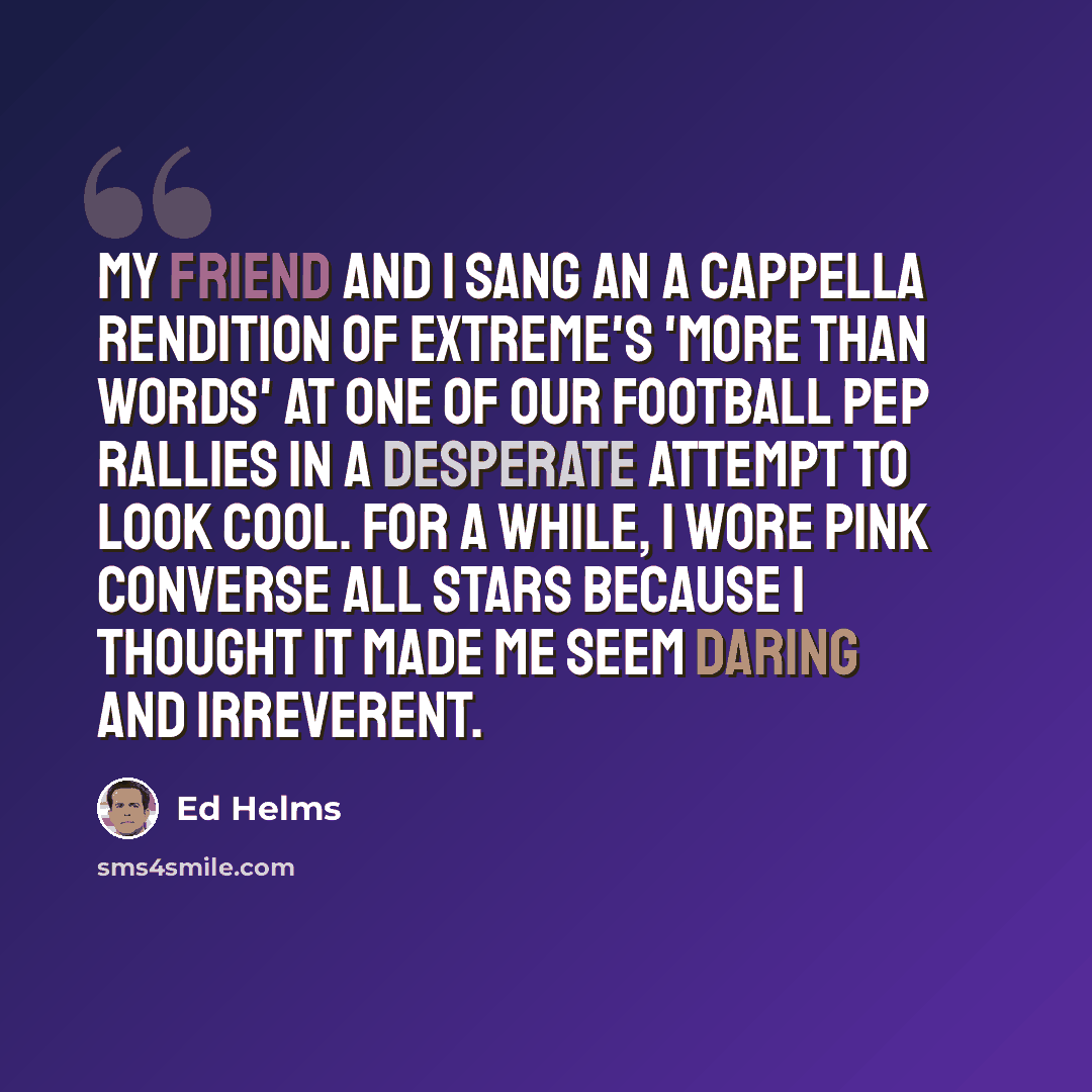 “My friend and I sang an a cappella rendition of Extreme's 'More Than Words' at one of our football pep rallies in a desperate attempt to look cool. For a while, I wore pink Converse All Stars because I thought it made me seem daring and irreverent.” quote by Ed Helms