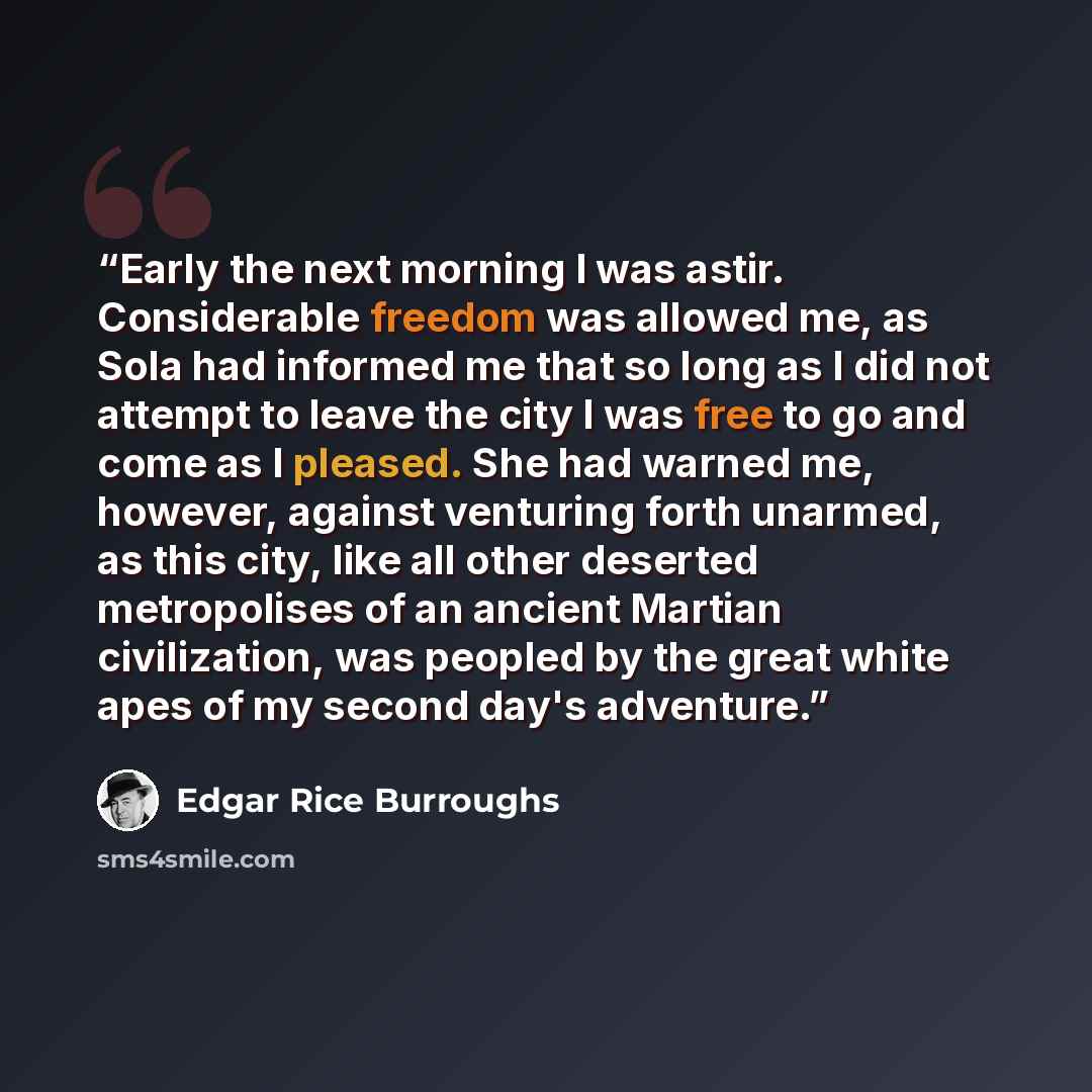 “Early the next morning I was astir. Considerable freedom was allowed me, as Sola had informed me that so long as I did not attempt to leave the city I was free to go and come as I pleased. She had warned me, however, against venturing forth unarmed, as this city, like all other deserted…” quote by Edgar Rice Burroughs
