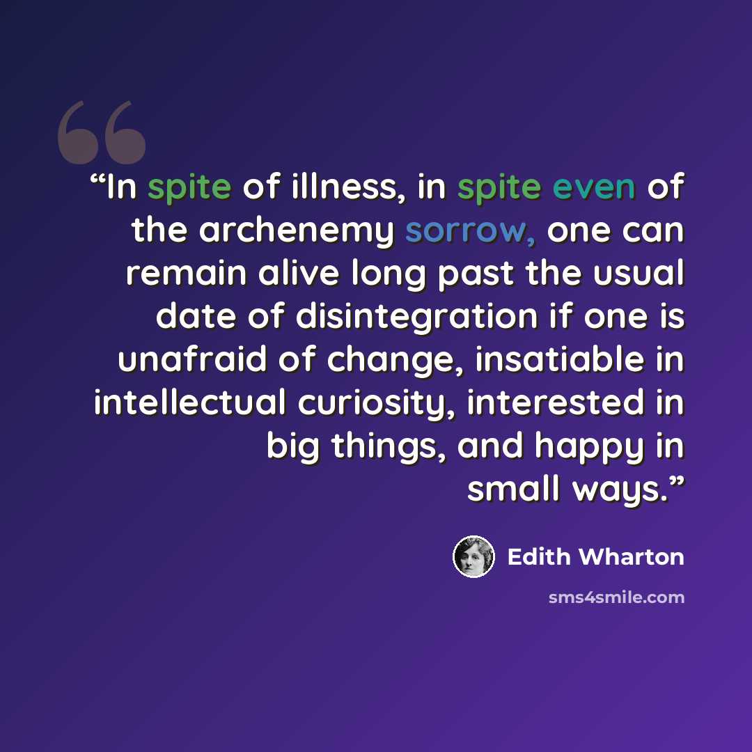 “In spite of illness, in spite even of the archenemy sorrow, one can remain alive long past the usual date of disintegration if one is unafraid of change, insatiable in intellectual curiosity, interested in big things, and happy in small ways.” quote by Edith Wharton