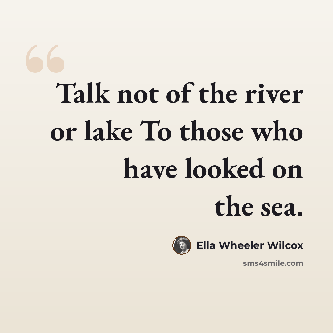 “Talk not of the river or lake To those who have looked on the sea.” quote by Ella Wheeler Wilcox