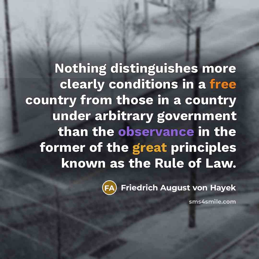 “Nothing distinguishes more clearly conditions in a free country from those in a country under arbitrary government than the observance in the former of the great principles known as the Rule of Law.” quote by Friedrich August von Hayek
