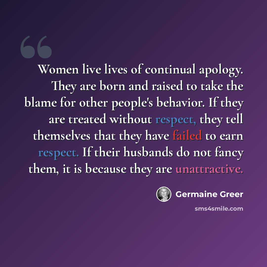 “Women live lives of continual apology. They are born and raised to take the blame for other people's behavior. If they are treated without respect, they tell themselves that they have failed to earn respect. If their husbands do not fancy them, it is because they are unattractive.” quote by Germaine Greer