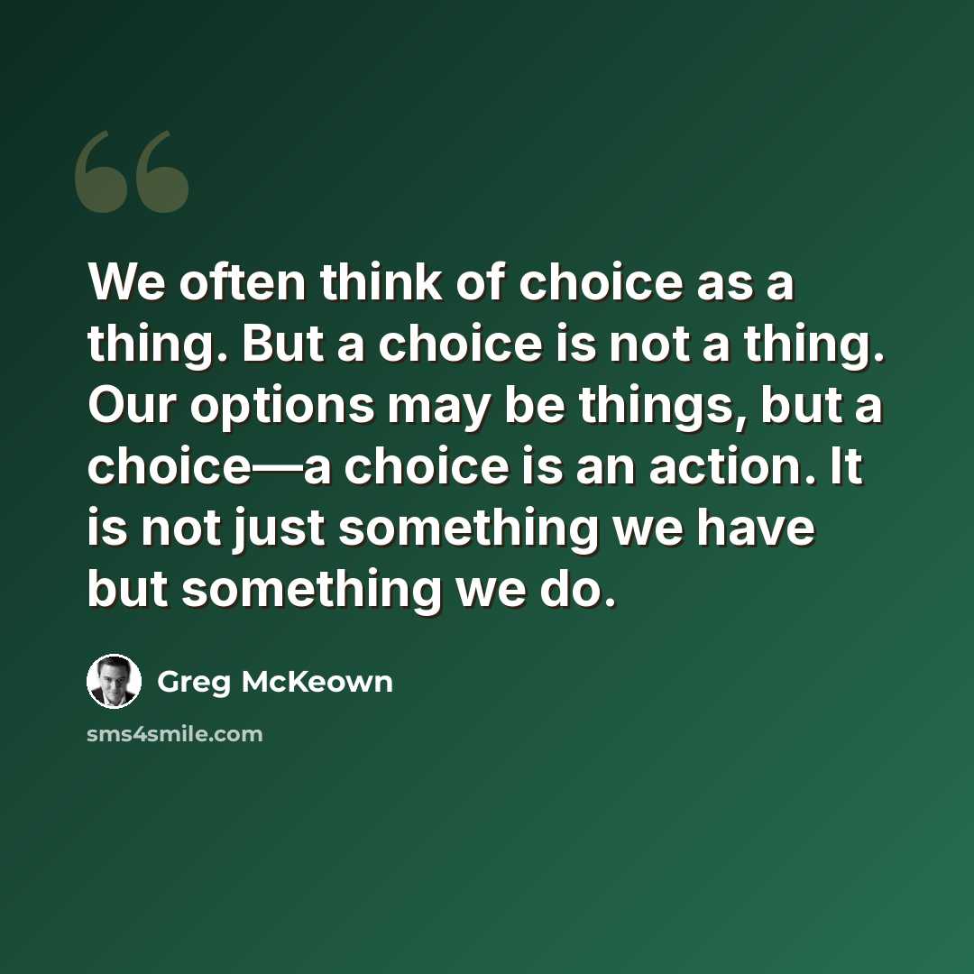 “We often think of choice as a thing. But a choice is not a thing. Our options may be things, but a choice—a choice is an action. It is not just something we have but something we do.” quote by Greg McKeown