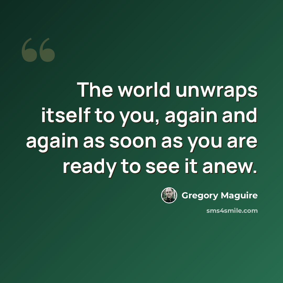 “The world unwraps itself to you, again and again as soon as you are ready to see it anew.” quote by Gregory Maguire
