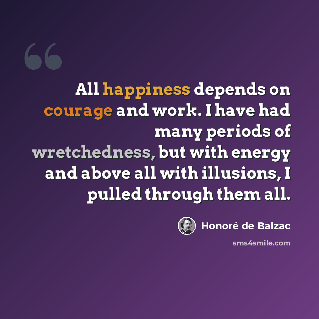“All happiness depends on courage and work. I have had many periods of wretchedness, but with energy and above all with illusions, I pulled through them all.” quote by Honore de Balzac