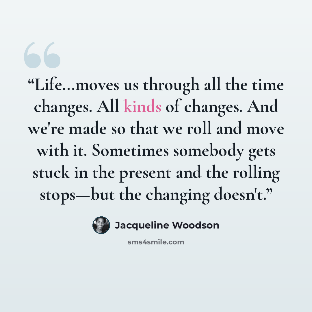 “Life...moves us through all the time changes. All kinds of changes. And we're made so that we roll and move with it. Sometimes somebody gets stuck in the present and the rolling stops—but the changing doesn't.” quote by Jacqueline Woodson