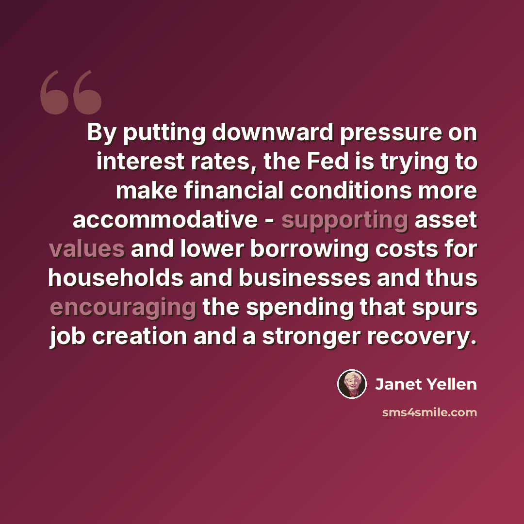 “By putting downward pressure on interest rates, the Fed is trying to make financial conditions more accommodative - supporting asset values and lower borrowing costs for households and businesses and thus encouraging the spending that spurs job creation and a stronger recovery.” quote by Janet Yellen