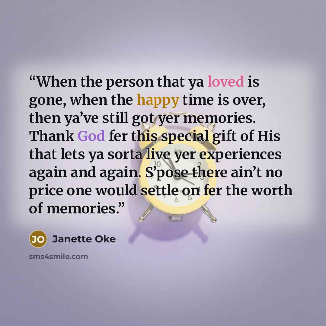 “When the person that ya loved is gone, when the happy time is over, then ya’ve still got yer memories. Thank God fer this special gift of His that lets ya sorta live yer experiences again and again. S’pose there ain’t no price one would settle on fer the worth of memories.” quote by Janette Oke