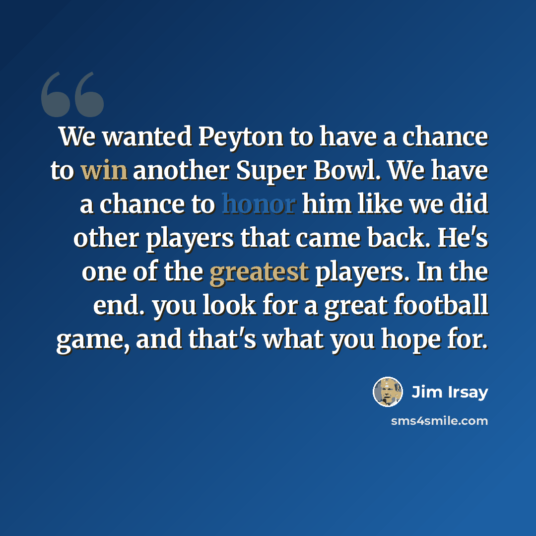 “We wanted Peyton to have a chance to win another Super Bowl. We have a chance to honor him like we did other players that came back. He's one of the greatest players. In the end. you look for a great football game, and that's what you hope for.” quote by Jim Irsay