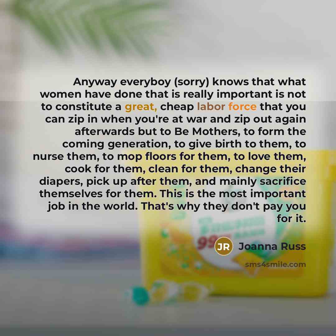 “Anyway everyboy (sorry) knows that what women have done that is really important is not to constitute a great, cheap labor force that you can zip in when you're at war and zip out again afterwards but to Be Mothers, to form the coming generation, to give birth to them, to nurse them, to mop floors…” quote by Joanna Russ
