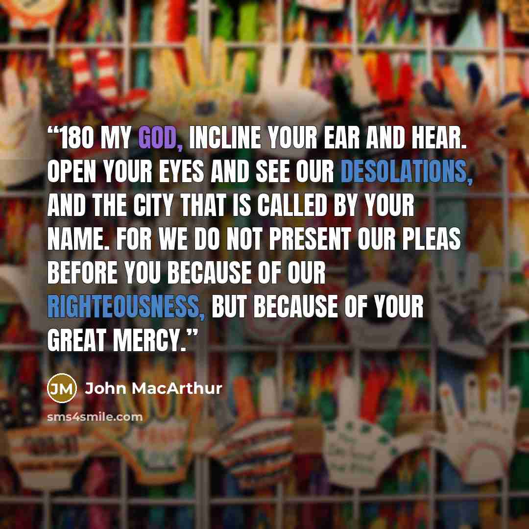 “18O my God, incline your ear and hear. Open your eyes and see our desolations, and the city that is called by your name. For we do not present our pleas before you because of our righteousness, but because of your great mercy.” quote by John MacArthur