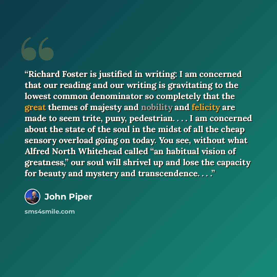 “Richard Foster is justified in writing: I am concerned that our reading and our writing is gravitating to the lowest common denominator so completely that the great themes of majesty and nobility and felicity are made to seem trite, puny, pedestrian. . . . I am concerned about the state of the…” quote by John Piper