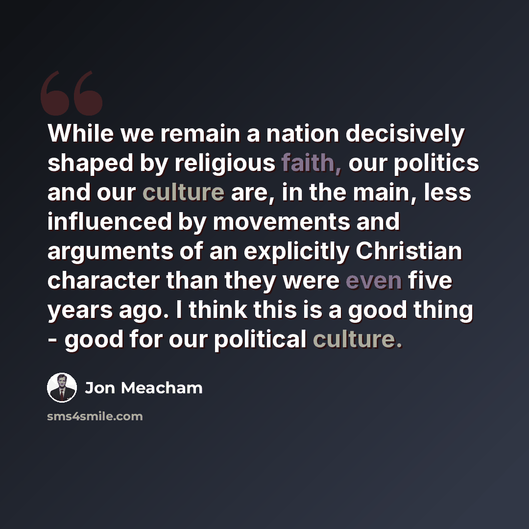 “While we remain a nation decisively shaped by religious faith, our politics and our culture are, in the main, less influenced by movements and arguments of an explicitly Christian character than they were even five years ago. I think this is a good thing - good for our political culture.” quote by Jon Meacham