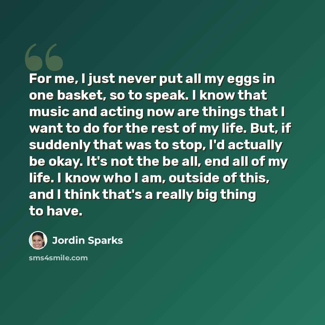 “For me, I just never put all my eggs in one basket, so to speak. I know that music and acting now are things that I want to do for the rest of my life. But, if suddenly that was to stop, I'd actually be okay. It's not the be all, end all of my life. I know who I am, outside of this, and I think…” quote by Jordin Sparks