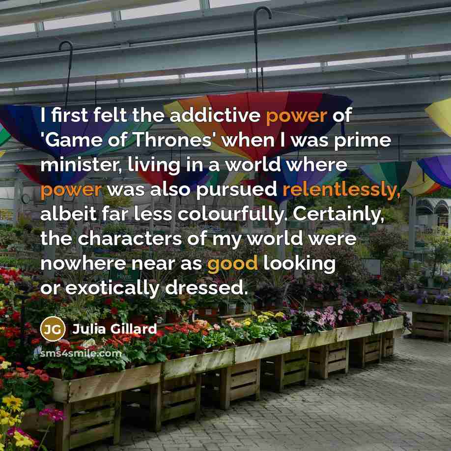 “I first felt the addictive power of 'Game of Thrones' when I was prime minister, living in a world where power was also pursued relentlessly, albeit far less colourfully. Certainly, the characters of my world were nowhere near as good looking or exotically dressed.” quote by Julia Gillard