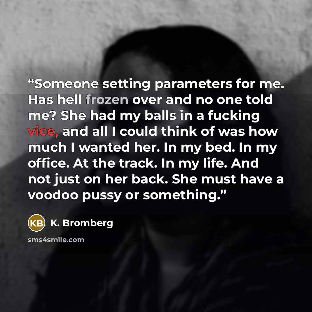 “Someone setting parameters for me. Has hell frozen over and no one told me? She had my balls in a fucking vice, and all I could think of was how much I wanted her. In my bed. In my office. At the track. In my life. And not just on her back. She must have a voodoo pussy or something.” quote by K. Bromberg