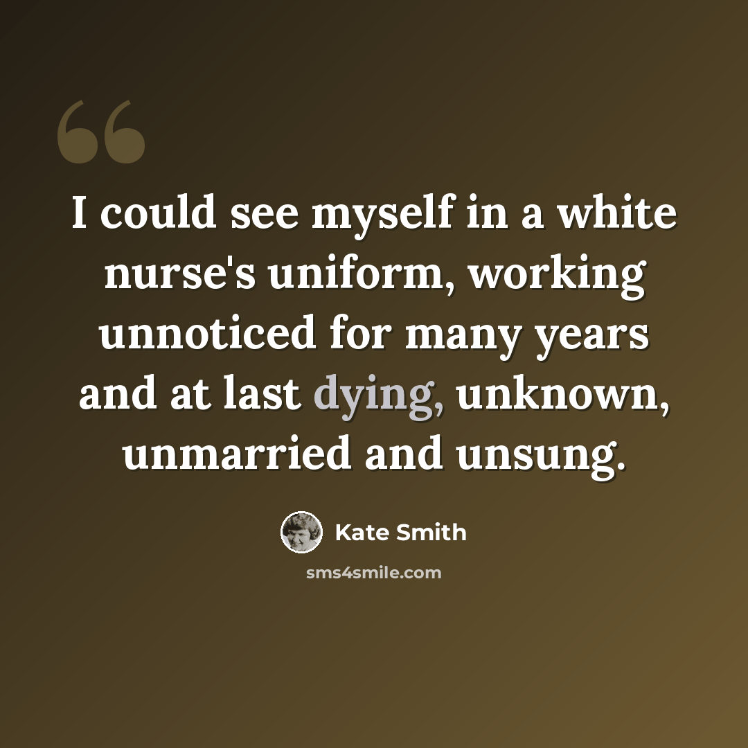 “I could see myself in a white nurse's uniform, working unnoticed for many years and at last dying, unknown, unmarried and unsung.” quote by Kate Smith