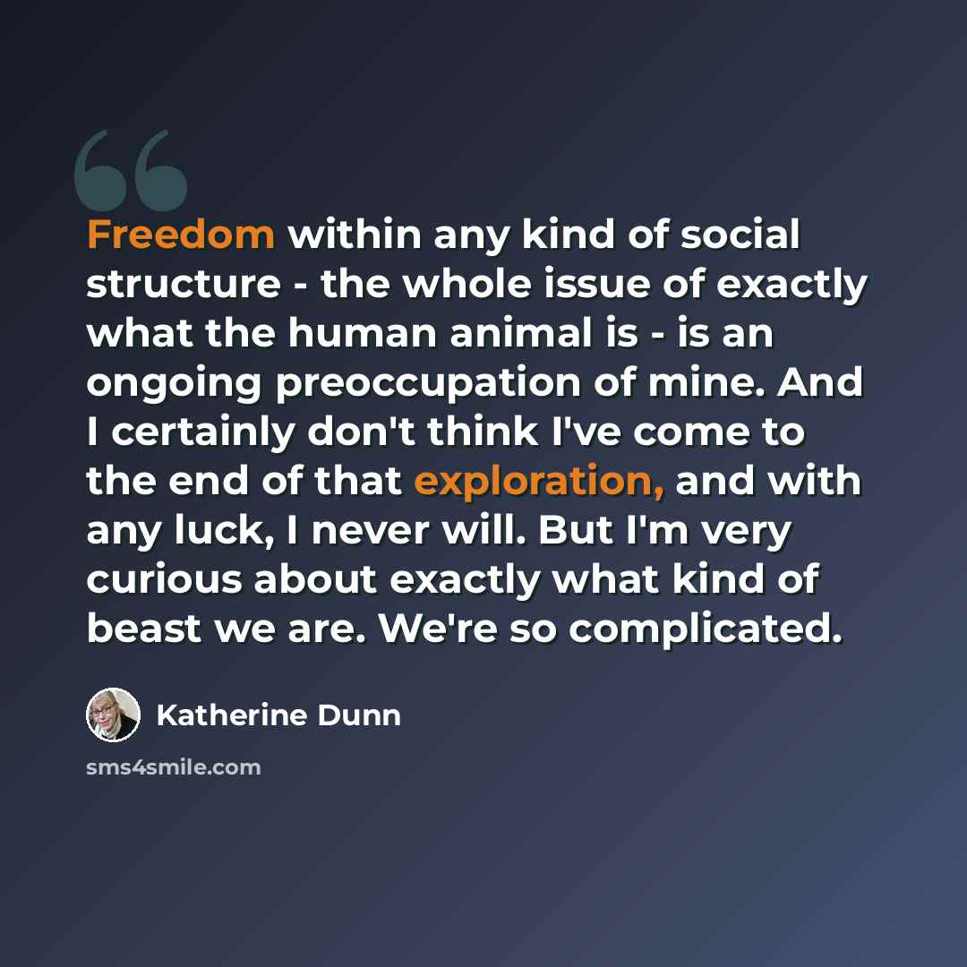 “Freedom within any kind of social structure - the whole issue of exactly what the human animal is - is an ongoing preoccupation of mine. And I certainly don't think I've come to the end of that exploration, and with any luck, I never will. But I'm very curious about exactly what kind of beast we…” quote by Katherine Dunn