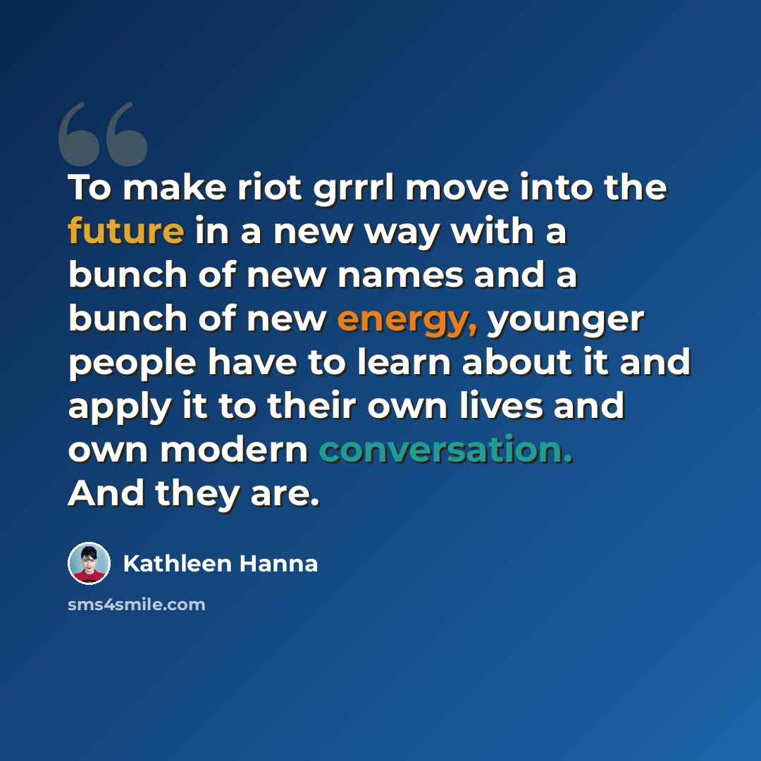 “To make riot grrrl move into the future in a new way with a bunch of new names and a bunch of new energy, younger people have to learn about it and apply it to their own lives and own modern conversation. And they are.” quote by Kathleen Hanna