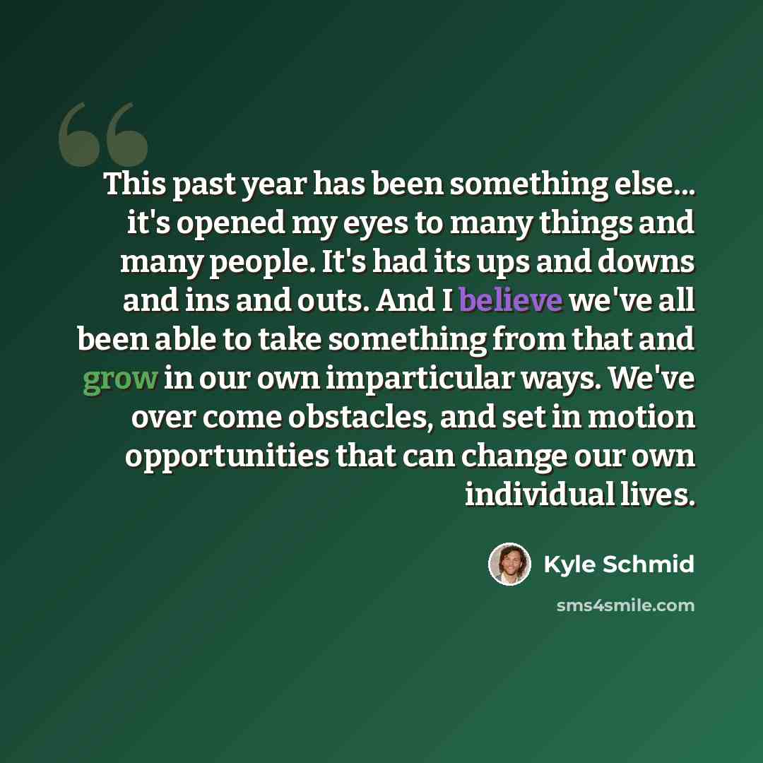 “This past year has been something else... it's opened my eyes to many things and many people. It's had its ups and downs and ins and outs. And I believe we've all been able to take something from that and grow in our own imparticular ways. We've over come obstacles, and set in motion opportunities…” quote by Kyle Schmid