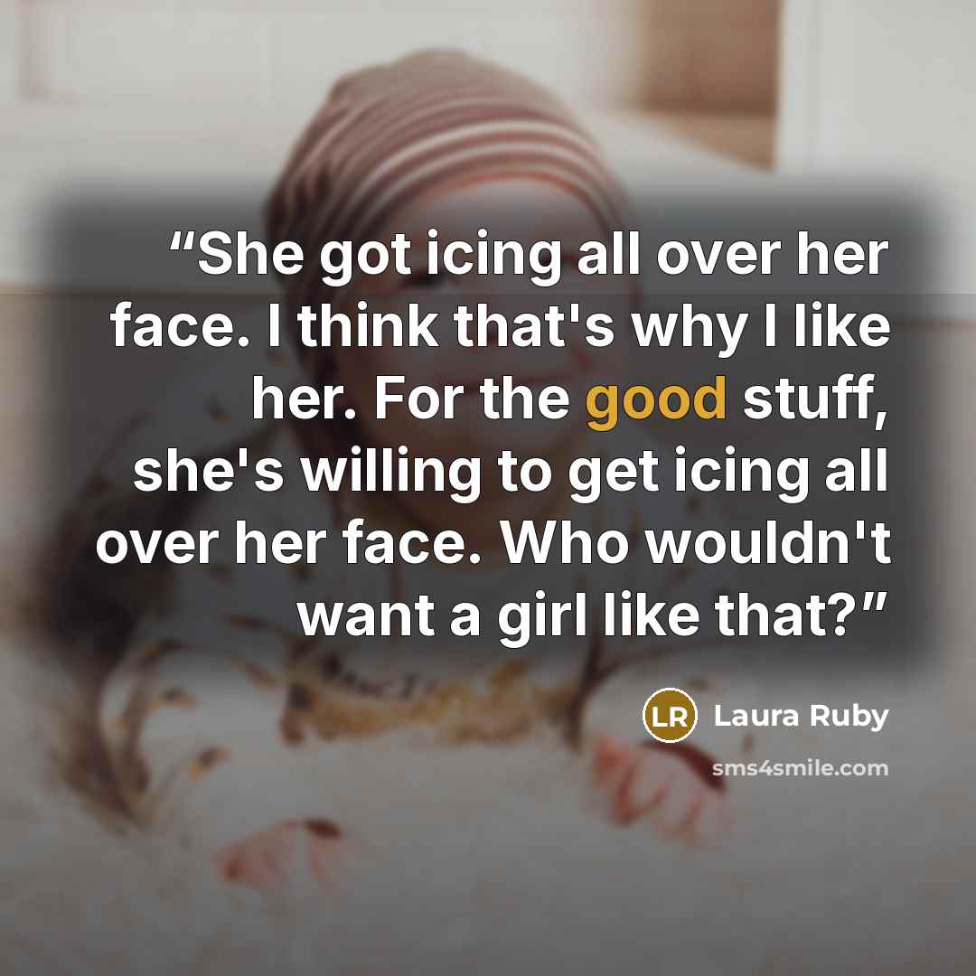“She got icing all over her face. I think that's why I like her. For the good stuff, she's willing to get icing all over her face. Who wouldn't want a girl like that?” quote by Laura Ruby