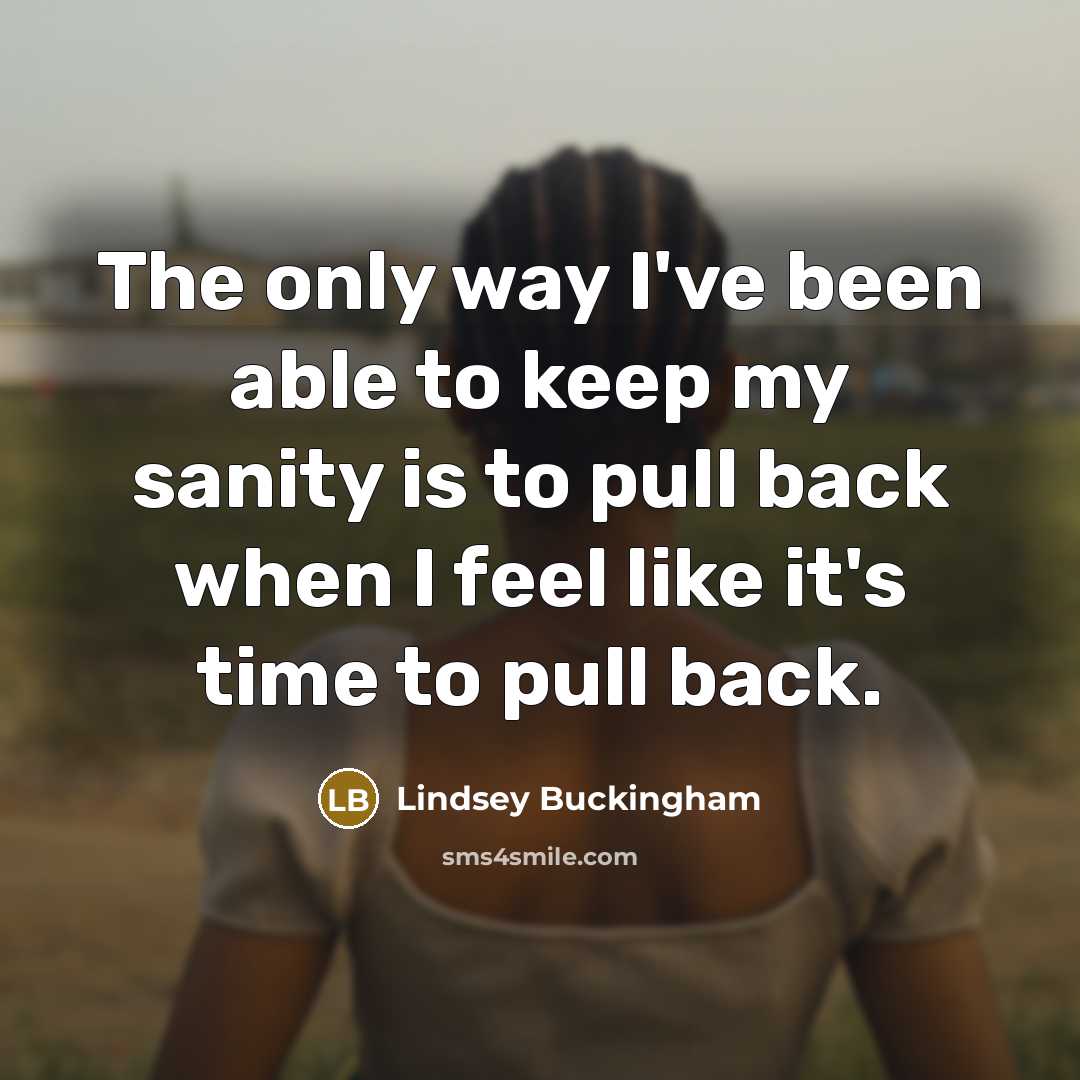 “The only way I've been able to keep my sanity is to pull back when I feel like it's time to pull back.” quote by Lindsey Buckingham