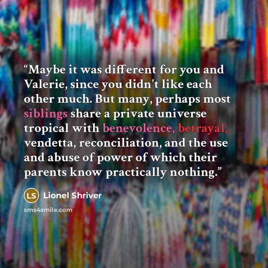 “Maybe it was different for you and Valerie, since you didn't like each other much. But many, perhaps most siblings share a private universe tropical with benevolence, betrayal, vendetta, reconciliation, and the use and abuse of power of which their parents know practically nothing.” quote by Lionel Shriver
