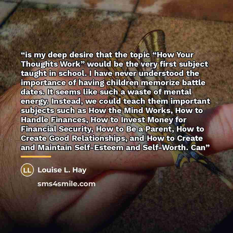 “is my deep desire that the topic “How Your Thoughts Work” would be the very first subject taught in school. I have never understood the importance of having children memorize battle dates. It seems like such a waste of mental energy. Instead, we could teach them important subjects such as How the…” quote by Louise L. Hay