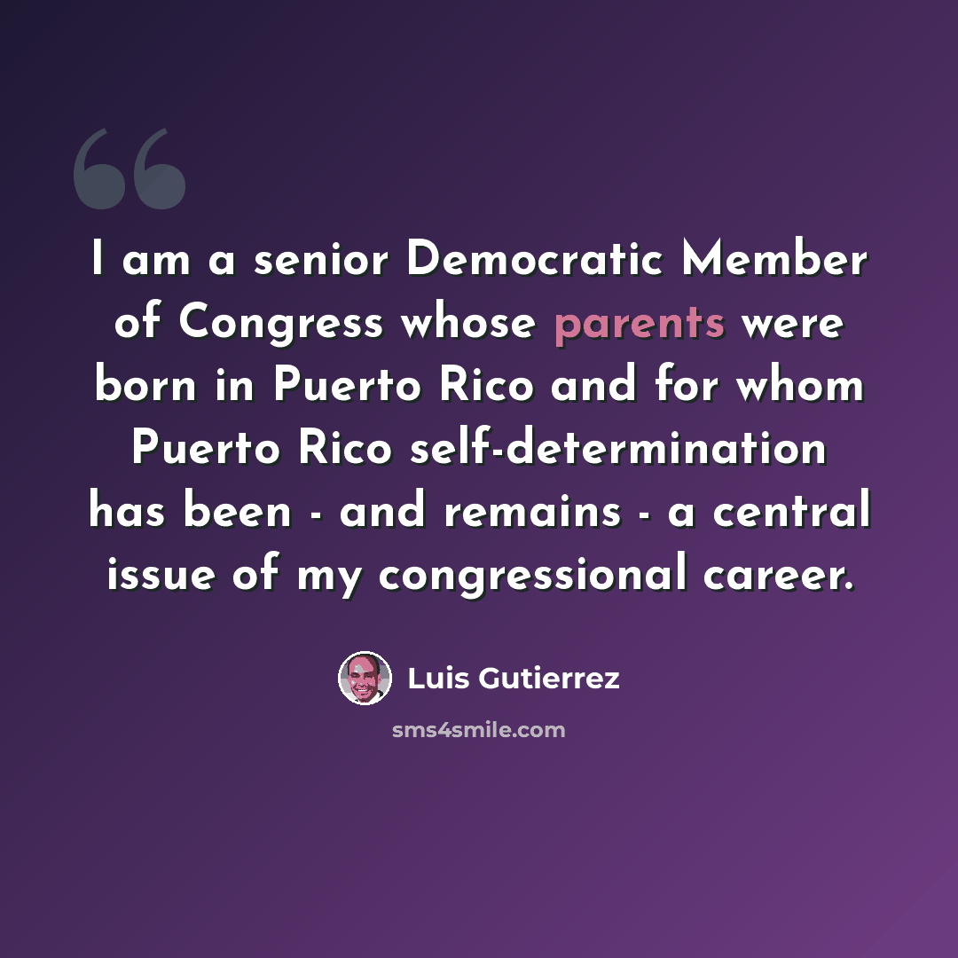 “I am a senior Democratic Member of Congress whose parents were born in Puerto Rico and for whom Puerto Rico self-determination has been - and remains - a central issue of my congressional career.” quote by Luis Gutierrez