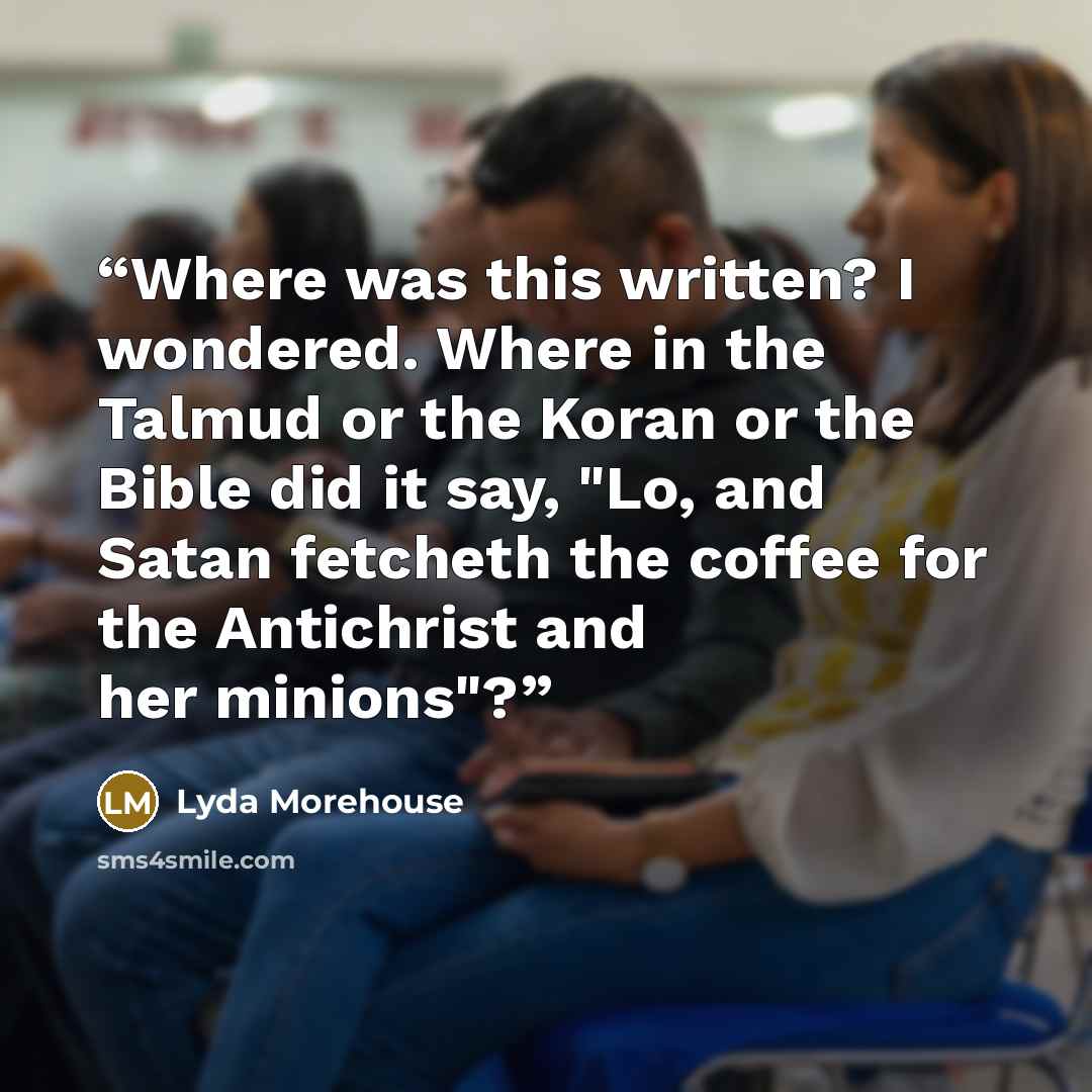 “Where was this written? I wondered. Where in the Talmud or the Koran or the Bible did it say, "Lo, and Satan fetcheth the coffee for the Antichrist and her minions"?” quote by Lyda Morehouse