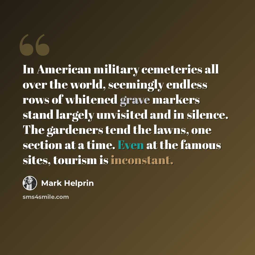 “In American military cemeteries all over the world, seemingly endless rows of whitened grave markers stand largely unvisited and in silence. The gardeners tend the lawns, one section at a time. Even at the famous sites, tourism is inconstant.” quote by Mark Helprin