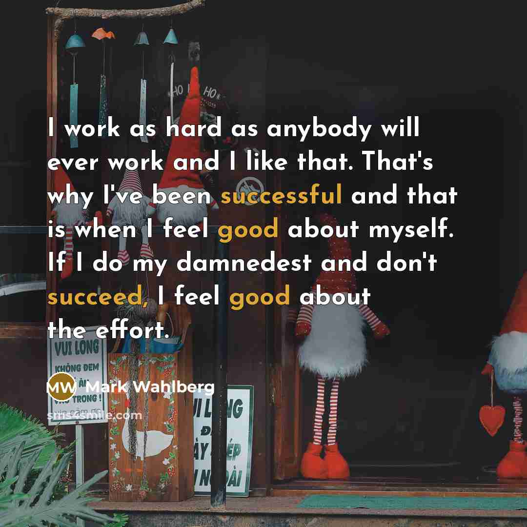 “I work as hard as anybody will ever work and I like that. That's why I've been successful and that is when I feel good about myself. If I do my damnedest and don't succeed, I feel good about the effort.” quote by Mark Wahlberg