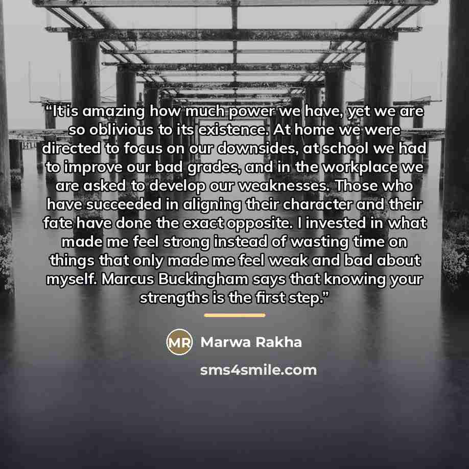 “It is amazing how much power we have, yet we are so oblivious to its existence. At home we were directed to focus on our downsides, at school we had to improve our bad grades, and in the workplace we are asked to develop our weaknesses. Those who have succeeded in aligning their character and…” quote by Marwa Rakha
