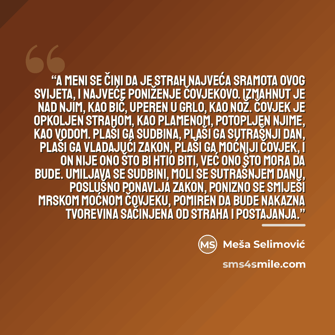 “A meni se čini da je strah najveća sramota ovog svijeta, i najveće poniženje čovjekovo. Izmahnut je nad njim, kao bič, uperen u grlo, kao nož. Čovjek je opkoljen strahom, kao plamenom, potopljen njime, kao vodom. Plaši ga sudbina, plaši ga sutrašnji dan, plaši ga vladajući zakon, plaši ga moćniji…” quote by Meša Selimović