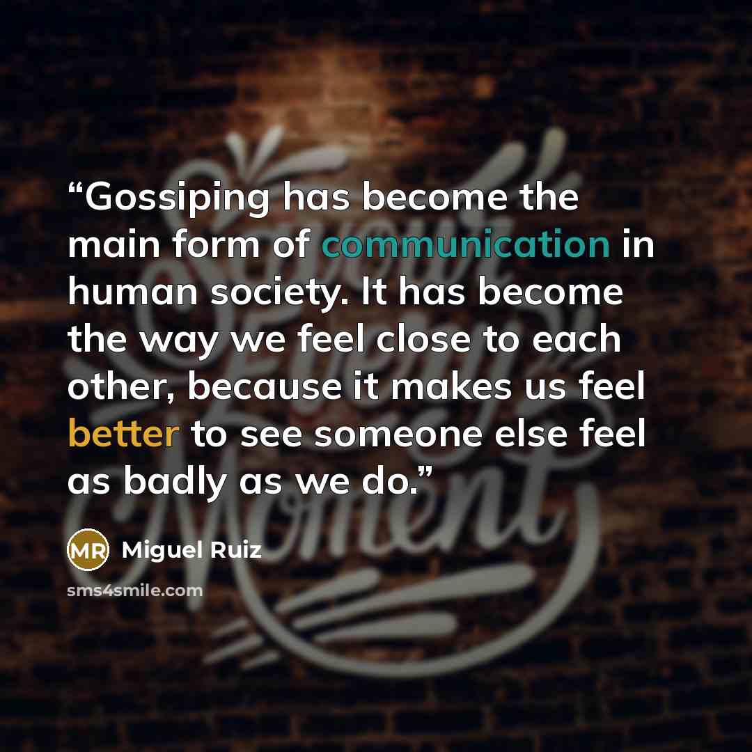 “Gossiping has become the main form of communication in human society. It has become the way we feel close to each other, because it makes us feel better to see someone else feel as badly as we do.” quote by Miguel Ruiz