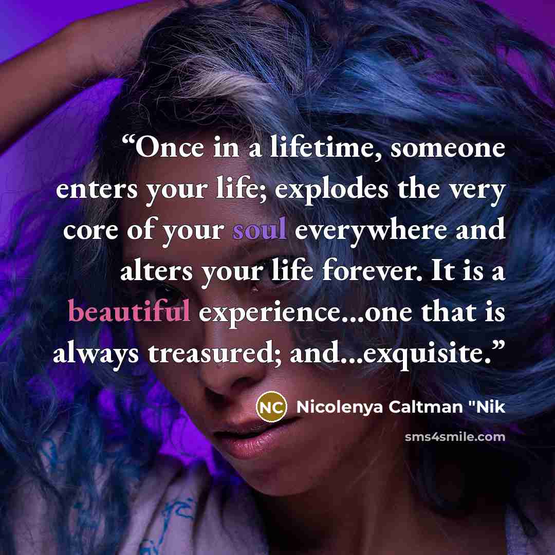 “Once in a lifetime, someone enters your life; explodes the very core of your soul everywhere and alters your life forever. It is a beautiful experience...one that is always treasured; and...exquisite.” quote by Nicolenya Caltman "Nik