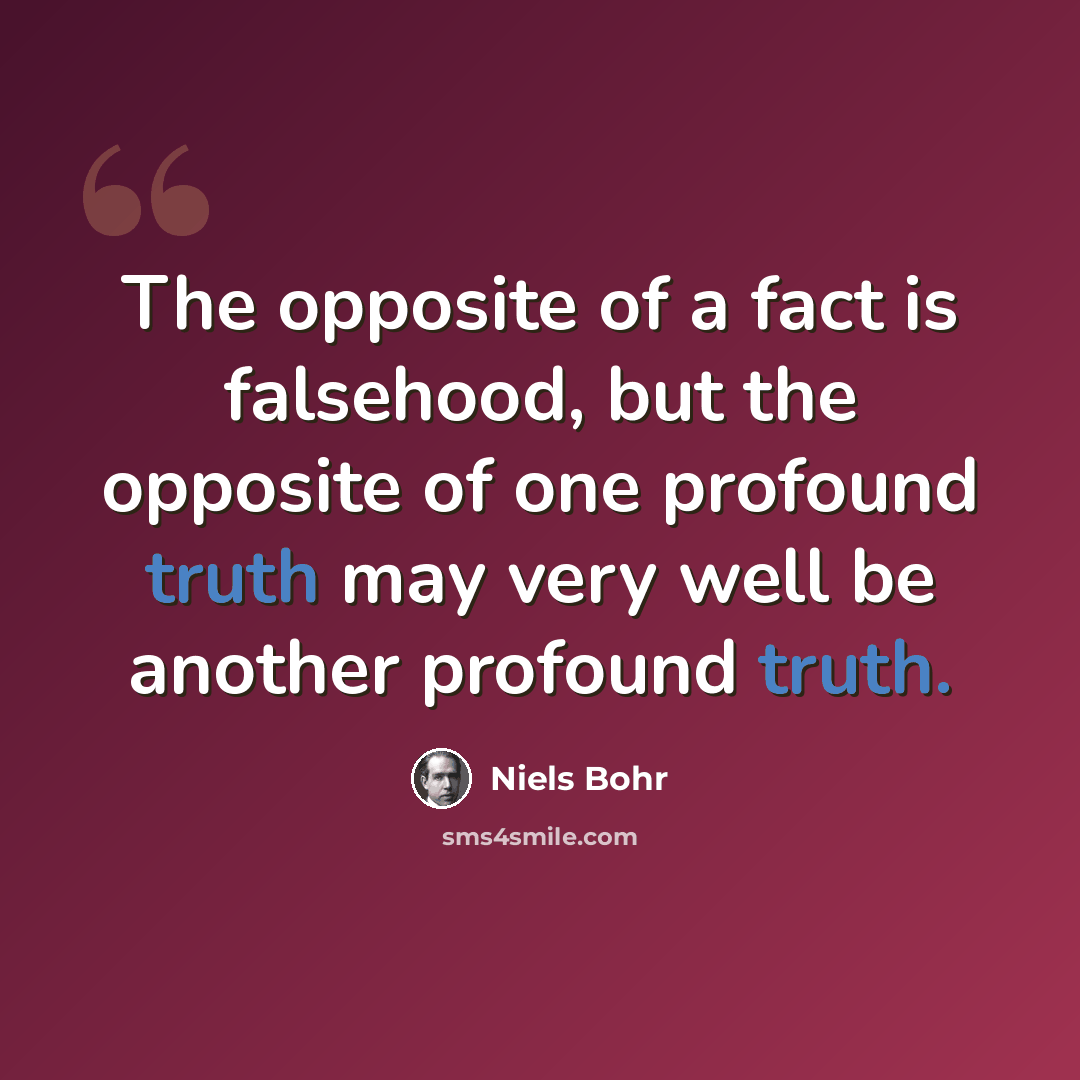 “The opposite of a fact is falsehood, but the opposite of one profound truth may very well be another profound truth.” quote by Niels Bohr