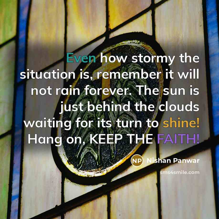“Even how stormy the situation is, remember it will not rain forever. The sun is just behind the clouds waiting for its turn to shine! Hang on, KEEP THE FAITH!” quote by Nishan Panwar